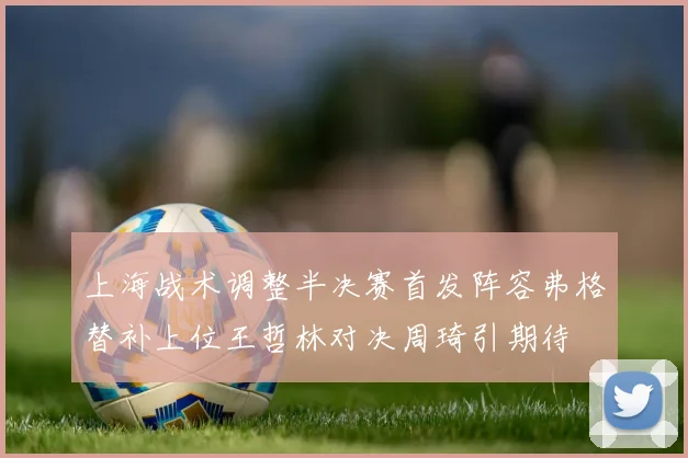 上海战术调整半决赛首发阵容弗格替补上位王哲林对决周琦引期待