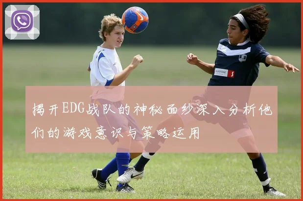 揭开EDG战队的神秘面纱深入分析他们的游戏意识与策略运用