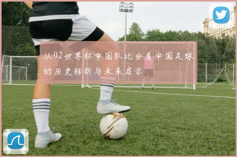 从02世界杯中国队比分看中国足球的历史转折与未来启示