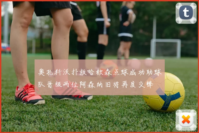 奥孔科沃扑救哈钦森点球成功助球队晋级两位阿森纳旧将再度交锋
