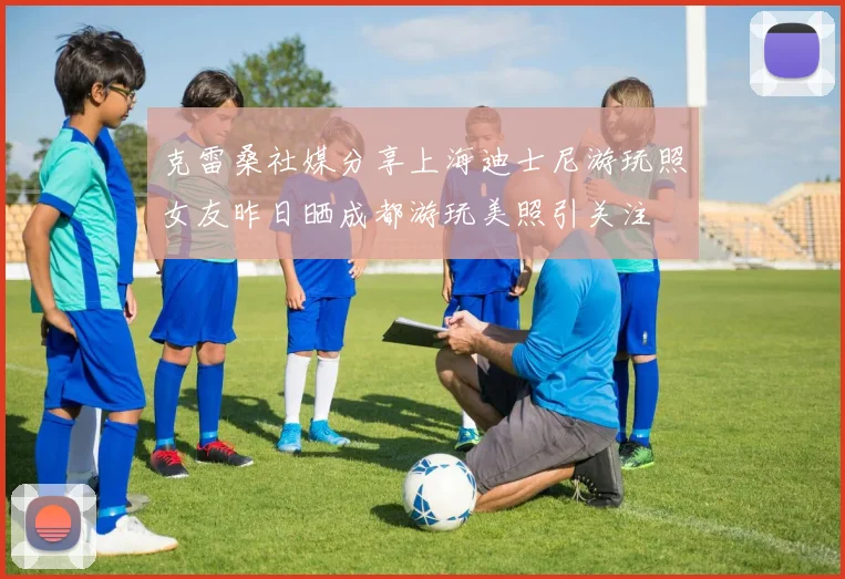 克雷桑社媒分享上海迪士尼游玩照女友昨日晒成都游玩美照引关注