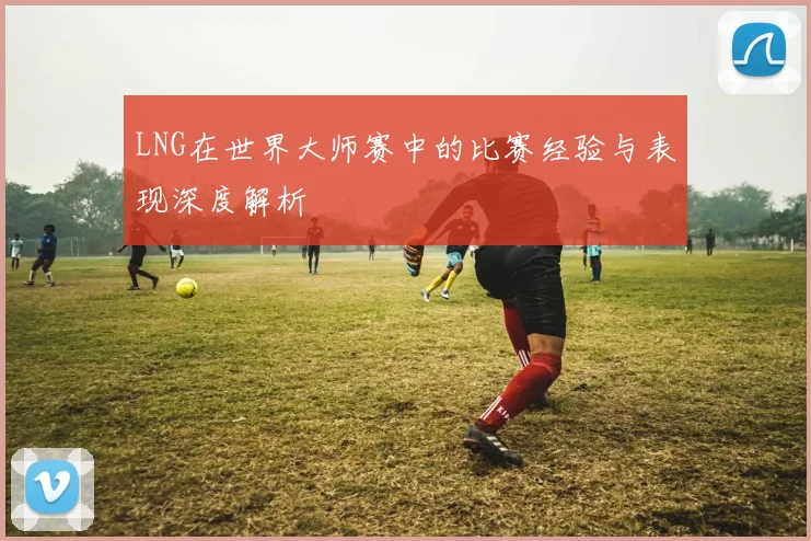 LNG在世界大师赛中的比赛经验与表现深度解析