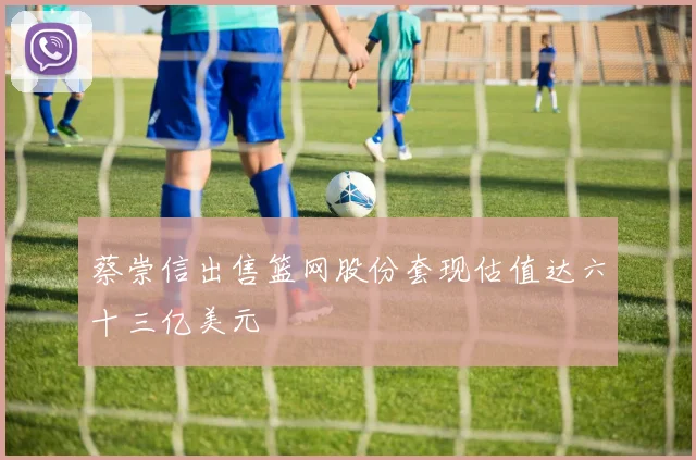 蔡崇信出售篮网股份套现估值达六十三亿美元